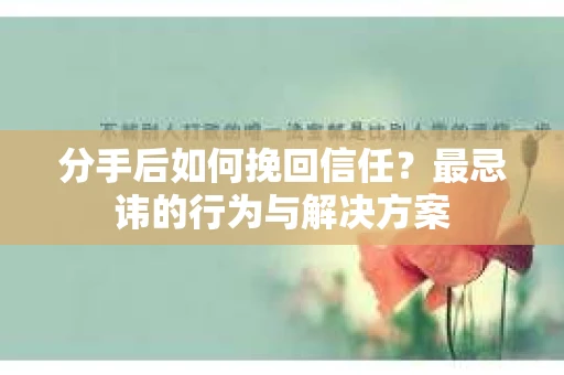 分手后如何挽回信任？最忌讳的行为与解决方案