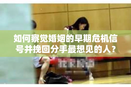 如何察觉婚姻的早期危机信号并挽回分手最想见的人？