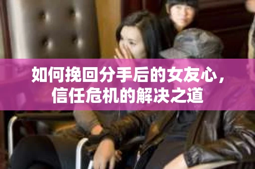 如何挽回分手后的女友心，信任危机的解决之道