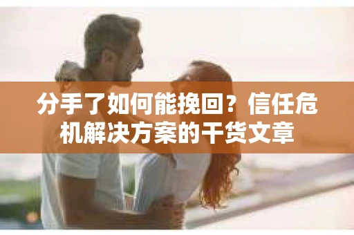 分手了如何能挽回？信任危机解决方案的干货文章