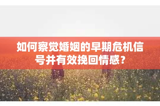 如何察觉婚姻的早期危机信号并有效挽回情感？