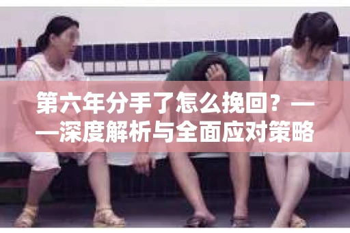 第六年分手了怎么挽回？——深度解析与全面应对策略