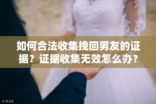 如何合法收集挽回男友的证据？证据收集无效怎么办？