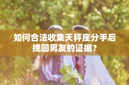 如何合法收集天秤座分手后挽回男友的证据？