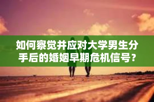 如何察觉并应对大学男生分手后的婚姻早期危机信号？
