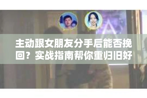 主动跟女朋友分手后能否挽回？实战指南帮你重归旧好
