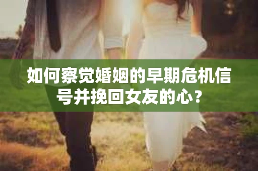 如何察觉婚姻的早期危机信号并挽回女友的心？
