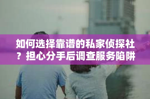 如何选择靠谱的私家侦探社？担心分手后调查服务陷阱怎么办？