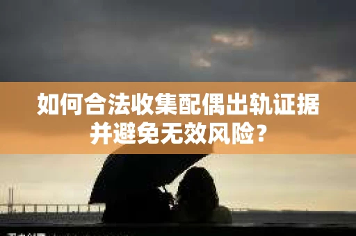 如何合法收集配偶出轨证据并避免无效风险？