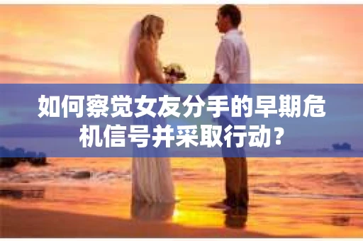 如何察觉女友分手的早期危机信号并采取行动？