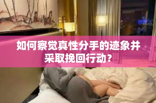 如何察觉真性分手的迹象并采取挽回行动？