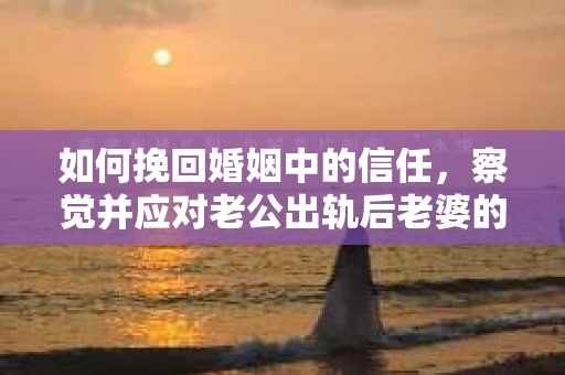 如何挽回婚姻中的信任，察觉并应对老公出轨后老婆的危机信号