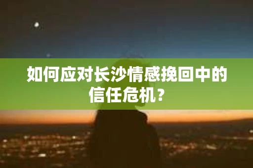 如何应对长沙情感挽回中的信任危机？