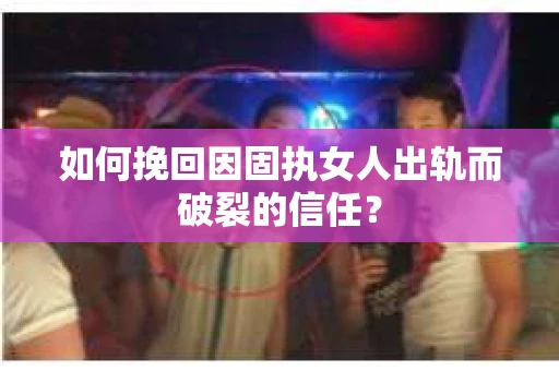 如何挽回因固执女人出轨而破裂的信任？