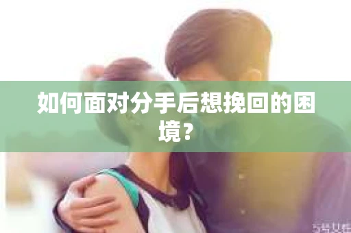 如何面对分手后想挽回的困境？