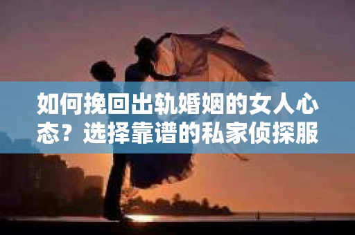 如何挽回出轨婚姻的女人心态？选择靠谱的私家侦探服务指南