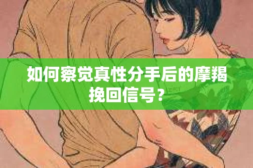如何察觉真性分手后的摩羯挽回信号？