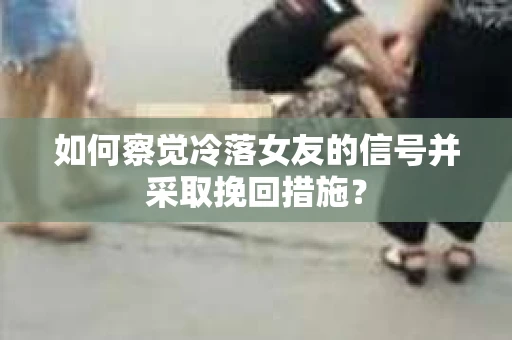 如何察觉冷落女友的信号并采取挽回措施？