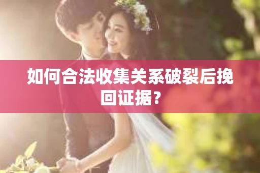 如何合法收集关系破裂后挽回证据？