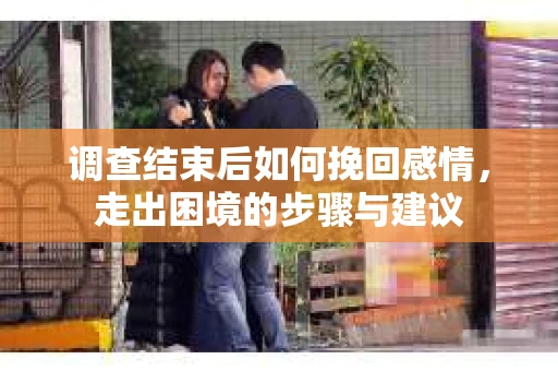 调查结束后如何挽回感情，走出困境的步骤与建议