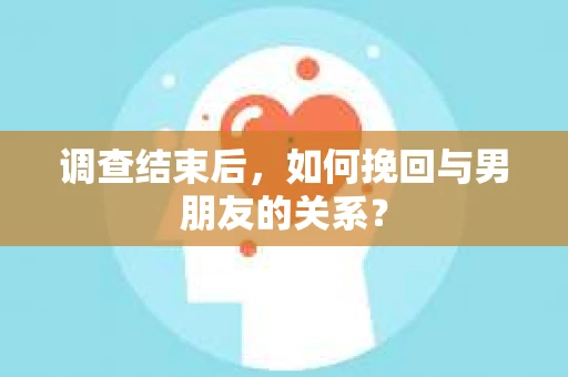 调查结束后，如何挽回与男朋友的关系？