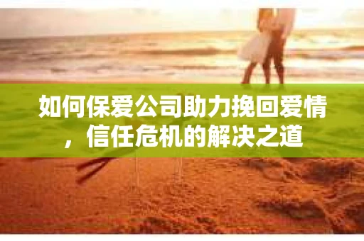 如何保爱公司助力挽回爱情，信任危机的解决之道