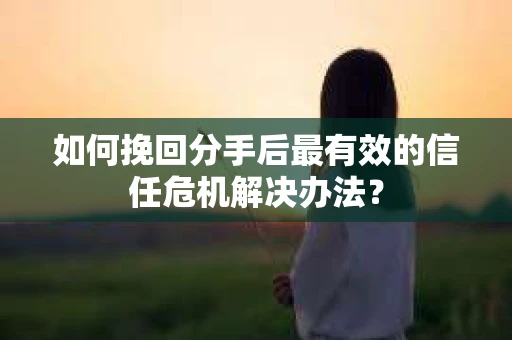 如何挽回分手后最有效的信任危机解决办法？
