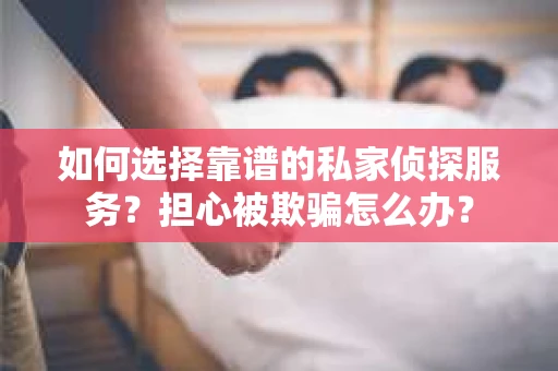 如何选择靠谱的私家侦探服务？担心被欺骗怎么办？