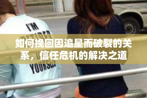 如何挽回因追星而破裂的关系，信任危机的解决之道