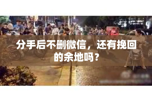分手后不删微信，还有挽回的余地吗？