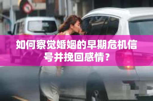 如何察觉婚姻的早期危机信号并挽回感情？