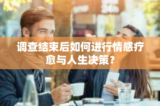 调查结束后如何进行情感疗愈与人生决策？