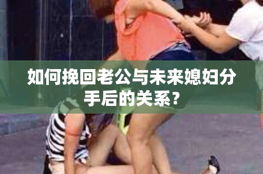 如何挽回老公与未来媳妇分手后的关系？