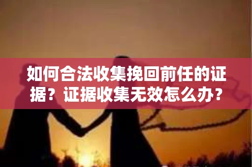 如何合法收集挽回前任的证据？证据收集无效怎么办？