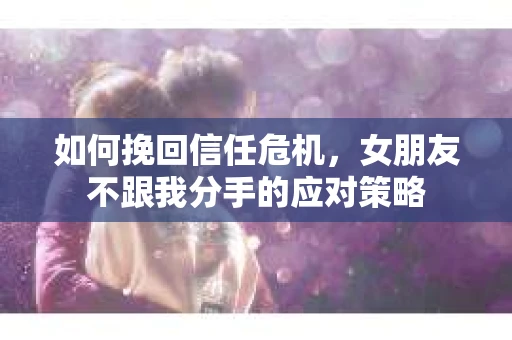 如何挽回信任危机，女朋友不跟我分手的应对策略