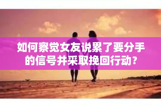 如何察觉女友说累了要分手的信号并采取挽回行动？