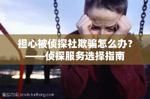 担心被侦探社欺骗怎么办？——侦探服务选择指南